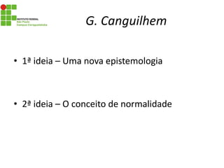 G. Canguilhem
• 1ª ideia – Uma nova epistemologia
• 2ª ideia – O conceito de normalidade
 
