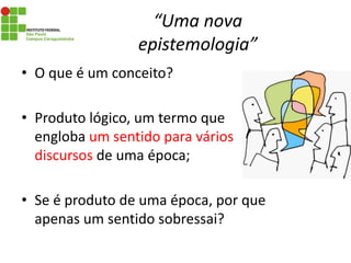 “Uma nova
epistemologia”
• O que é um conceito?
• Produto lógico, um termo que
engloba um sentido para vários
discursos de uma época;
• Se é produto de uma época, por que
apenas um sentido sobressai?
 