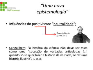 “Uma nova
epistemologia”
• Influências do positivismo: “neutralidade”;
• Canguilhem: “a história da ciência não deve ser vista
como uma “sucessão de verdades articuladas [...]
quando só se quer fazer a história da verdade, se faz uma
história ilusória”. (p. 58-59)
Auguste Comte
(1798-1857)
 