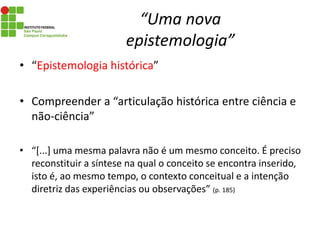 “Uma nova
epistemologia”
• “Epistemologia histórica”
• Compreender a “articulação histórica entre ciência e
não-ciência”
• “[...] uma mesma palavra não é um mesmo conceito. É preciso
reconstituir a síntese na qual o conceito se encontra inserido,
isto é, ao mesmo tempo, o contexto conceitual e a intenção
diretriz das experiências ou observações” (p. 185)
 