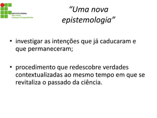 “Uma nova
epistemologia”
• investigar as intenções que já caducaram e
que permaneceram;
• procedimento que redescobre verdades
contextualizadas ao mesmo tempo em que se
revitaliza o passado da ciência.
 