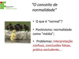 “O conceito de
normalidade”
• O que é “normal”?
• Positivismo: normalidade
como “média”;
• Problemas: interpretação
confusa, conclusões falsas,
prática excludente...
 