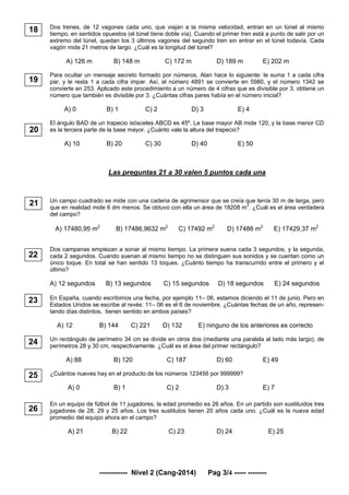 ------------ Nivel 2 (Cang-2014) Pag 3/4 ----- --------
Dos trenes, de 12 vagones cada uno, que viajan a la misma velocidad, entran en un túnel al mismo
tiempo, en sentidos opuestos (el túnel tiene doble vía). Cuando el primer tren está a punto de salir por un
extremo del túnel, quedan los 3 últimos vagones del segundo tren sin entrar en el túnel todavía. Cada
vagón mide 21 metros de largo. ¿Cuál es la longitud del túnel?
A) 126 m B) 148 m C) 172 m D) 189 m E) 202 m
Para ocultar un mensaje secreto formado por números, Alan hace lo siguiente: le suma 1 a cada cifra
par, y le resta 1 a cada cifra impar. Así, el número 4891 se convierte en 5980, y el número 1342 se
convierte en 253. Aplicado este procedimiento a un número de 4 cifras que es divisible por 3, obtiene un
número que también es divisible por 3. ¿Cuántas cifras pares había en el número inicial?
A) 0 B) 1 C) 2 D) 3 E) 4
El ángulo BAD de un trapecio isósceles ABCD es 45º. La base mayor AB mide 120, y la base menor CD
es la tercera parte de la base mayor. ¿Cuánto vale la altura del trapecio?
A) 10 B) 20 C) 30 D) 40 E) 50
Las preguntas 21 a 30 valen 5 puntos cada una
Un campo cuadrado se mide con una cadena de agrimensor que se creía que tenía 30 m de larga, pero
que en realidad mide 6 dm menos. Se obtuvo con ella un área de 18208 m2
. ¿Cuál es el área verdadera
del campo?
A) 17480,95 m2
B) 17486,9632 m2
C) 17492 m2
D) 17486 m2
E) 17429,37 m2
Dos campanas empiezan a sonar al mismo tiempo. La primera suena cada 3 segundos, y la segunda,
cada 2 segundos. Cuando suenan al mismo tiempo no se distinguen sus sonidos y se cuentan como un
único toque. En total se han sentido 13 toques. ¿Cuánto tiempo ha transcurrido entre el primero y el
último?
A) 12 segundos B) 13 segundos C) 15 segundos D) 18 segundos E) 24 segundos
En España, cuando escribimos una fecha, por ejemplo 11– 06, estamos diciendo el 11 de junio. Pero en
Estados Unidos se escribe al revés: 11– 06 es el 6 de noviembre. ¿Cuántas fechas de un año, represen-
tando días distintos, tienen sentido en ambos países?
A) 12 B) 144 C) 221 D) 132 E) ninguno de los anteriores es correcto
Un rectángulo de perímetro 34 cm se divide en otros dos (mediante una paralela al lado más largo), de
perímetros 28 y 30 cm, respectivamente. ¿Cuál es el área del primer rectángulo?
A) 88 B) 120 C) 187 D) 60 E) 49
¿Cuántos nueves hay en el producto de los números 123456 por 999999?
A) 0 B) 1 C) 2 D) 3 E) 7
En un equipo de fútbol de 11 jugadores, la edad promedio es 26 años. En un partido son sustituidos tres
jugadores de 28, 29 y 25 años. Los tres sustitutos tienen 20 años cada uno. ¿Cuál es la nueva edad
promedio del equipo ahora en el campo?
A) 21 B) 22 C) 23 D) 24 E) 25
22
24
18
20
26
25
23
19
21
 