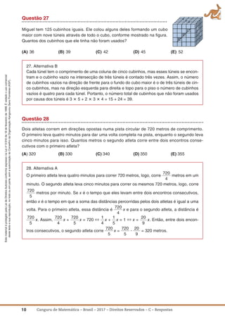 10 Canguru de Matemática – Brasil – 2017 – Direitos Reservados – C – Respostas
EstematerialéprotegidopelaLeideDireitosAutoraisconformeexpressonaLeino
9.610de19defevereirode1998.Évedadoousocomercial
destetextoesuareprodução,notodoouemparte,semaautorizaçãodoConselhodaOrganizaçãoKangourouSansFrontières(KSF).
Questão 27
Miguel tem 125 cubinhos iguais. Ele colou alguns deles formando um cubo
maior com nove túneis através de todo o cubo, conforme mostrado na ﬁgura.
Quantos dos cubinhos que ele tinha não foram usados?
(a) 36 (B) 39 (C) 42 (D) 45 (E) 52
27. Alternativa B
Cada túnel tem o comprimento de uma coluna de cinco cubinhos, mas esses túneis se encon-
tram e o cubinho vazio na intersecção de três túneis é contado três vezes. Assim, o número
de cubinhos vazios na direção de frente para o fundo do cubo maior é o de três túneis de cin-
co cubinhos, mas na direção esquerda para direita e topo para o piso o número de cubinhos
vazios é quatro para cada túnel. Portanto, o número total de cubinhos que não foram usados
por causa dos túneis é 3 ؋ 5 + 2 ؋ 3 ؋ 4 = 15 + 24 = 39.
Questão 28
Dois atletas correm em direções opostas numa pista circular de 720 metros de comprimento.
O primeiro leva quatro minutos para dar uma volta completa na pista, enquanto o segundo leva
cinco minutos para isso. Quantos metros o segundo atleta corre entre dois encontros conse-
cutivos com o primeiro atleta?
(a) 320 (B) 330 (C) 340 (D) 350 (E) 355
28. Alternativa A
O primeiro atleta leva quatro minutos para correr 720 metros, logo, corre
720
4
metros em um
minuto. O segundo atleta leva cinco minutos para correr os mesmos 720 metros, logo, corre
720
5
metros por minuto. Se x é o tempo que eles levam entre dois encontros consecutivos,
então x é o tempo em que a soma das distâncias percorridas pelos dois atletas é igual a uma
volta. Para o primeiro atleta, essa distância é
720
4
x e para o segundo atleta, a distância é
720
5
x. Assim,
720
4
x +
720
5
x = 720 ⇔ 1
4
x +
1
5
x = 1 ⇔ x =
20
9
x. Então, entre dois encon-
tros consecutivos, o segundo atleta corre
720
5
x =
720
5
ؒ
20
9
= 320 metros.
 