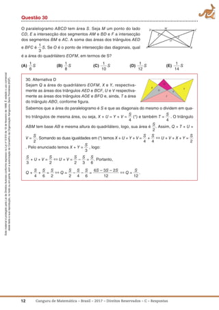 12 Canguru de Matemática – Brasil – 2017 – Direitos Reservados – C – Respostas
EstematerialéprotegidopelaLeideDireitosAutoraisconformeexpressonaLeino
9.610de19defevereirode1998.Évedadoousocomercial
destetextoesuareprodução,notodoouemparte,semaautorizaçãodoConselhodaOrganizaçãoKangourouSansFrontières(KSF).
Questão 30
O paralelogramo ABCD tem área S. Seja M um ponto do lado
CD, E a intersecção dos segmentos AM e BD e F a intersecção
dos segmentos BM e AC. A soma das áreas dos triângulos AED
e BFC é
1
3
S. Se O é o ponto de intersecção das diagonais, qual
é a área do quadrilátero EOFM, em termos de S?
(a)
1
6
S (B)
1
8
S (C)
1
10
S (D)
1
12
S (E)
1
14
S
30. Alternativa D
Sejam Q a área do quadrilátero EOFM, X e Y, respectiva-
mente as áreas dos triângulos AED e BCF, U e V respectiva-
mente as áreas dos triângulos AOE e BFO e, ainda, T a área
do triângulo ABO, conforme ﬁgura.
Sabemos que a área do paralelogramo é S e que as diagonais do mesmo o dividem em qua-
tro triângulos de mesma área, ou seja, X + U = Y + V =
S
4
(*) e também T =
S
4
. O triângulo
ABM tem base AB e mesma altura do quadrilátero, logo, sua área é
S
2
. Assim, Q + T + U +
V =
S
2
. Somando as duas igualdades em (*) temos X + U + Y + V =
S
4
+
S
4
⇔ U + V + X + Y =
S
2
. Pelo enunciado temos X + Y =
S
3
, logo:
S
3
+ U + V =
S
2
⇔ U + V =
S
2
–
S
3
=
S
6
. Portanto,
Q +
S
4
+
S
6
=
S
2
⇔ Q =
S
2
–
S
4
–
S
6
=
6S – 3S – 2S
12
⇔ Q =
S
12
.
 
