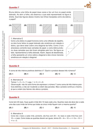 3Canguru de Matemática – Brasil – 2017 – Direitos Reservados – C – Respostas
EstematerialéprotegidopelaLeideDireitosAutoraisconformeexpressonaLeino
9.610de19defevereirode1998.Évedadoousocomercial
destetextoesuareprodução,notodoouemparte,semaautorizaçãodoConselhodaOrganizaçãoKangourouSansFrontières(KSF).
Questão 7
Bruna dobrou uma folha de papel duas vezes e fez um furo no papel ainda
dobrado. Ao abrir a folha, ela observou o que está representado na ﬁgura à
direita. Qual das ﬁguras abaixo mostra nas linhas tracejadas como ela dobrou
o papel?
(a) (B) (C) (D) (E)
7. Alternativa C
Como uma dobra no papel funciona como uma reﬂexão de espelho,
os dois furos feitos no papel dobrado são simétricos em relação à
dobra, que deve estar sobre uma diagonal da folha. Como o furo
atravessou somente duas camadas de papel, a outra dobra produ-
ziu duas camadas que não foram atingidas pelo furo. Na ﬁgura ao
lado, representamos a folha dobrada. Assim, depois de desdobrada,
a folha apresenta um vinco sobre a diagonal e dois vincos menores
simétricos em relação à diagonal.
Questão 8
A soma de três inteiros positivos distintos é 7. Qual é o produto desses três números?
(a) 5 (B) 8 (C) 9 (D) 10 (E) 12
8. Alternativa B
Temos 1 + 2 + 4 = 7. Logo, 1 ؋ 2 ؋ 4 = 8.
Observação: não há outra forma de expressar o número 7 como soma de três inteiros posi-
tivos distintos, a não ser mudando a ordem das parcelas. Mas o produto continua o mesmo,
já que a ordem dos fatores não altera o produto.
Questão 9
Ivone tem 20 reais. Suas quatro irmãs têm 10 reais cada uma. Quantos reais ela deve dar a cada
uma das suas irmãs de forma que todas as cinco irmãs ﬁquem com a mesma quantia?
(a) 2 (B) 4 (C) 5 (D) 8 (E) 10
9. Alternativa A
Ivone dá x reais a cada irmã, portanto, ela fica com 20 – 4x reais e cada irmã fica com
10 + x reais. Como todas as quantias devem ser iguais, temos 20 – 4x = 10 + x ⇔ 5x = 10 ⇔
⇔ x = 2.
 