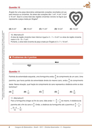 4 Canguru de Matemática – Brasil – 2017 – Direitos Reservados – C – Respostas
EstematerialéprotegidopelaLeideDireitosAutoraisconformeexpressonaLeino
9.610de19defevereirode1998.Évedadoousocomercial
destetextoesuareprodução,notodoouemparte,semaautorizaçãodoConselhodaOrganizaçãoKangourouSansFrontières(KSF).
Questão 10
Ângela fez uma peça decorativa sobrepondo corações recortados em pa-
peis brancos ou cinzentos. As áreas dos corações são 1 cm2
, 4 cm2
, 9 cm2
e 16 cm2
. Qual é a área total das regiões cinzentas visíveis na ﬁgura que
representa a peça criada por Ângela?
(a) 9 cm2
(B) 10 cm2
(C) 11 cm2
(D) 12 cm2
(E) 13 cm2
10. Alternativa B
A área da região cinzenta mais interna é igual a 4 – 1 = 3 cm2
e a área da região cinzenta
maior é 16 – 9 = 7 cm2
.
Portanto, a área total cinzenta da peça criada por Ângela é 3 + 7 = 10 cm2
.
■ Problemas de 4 pontos
Questão 11
Partindo da extremidade esquerda, uma formiguinha andou
2
3
do comprimento de um cano. Uma
joaninha, que havia partido da extremidade direita do mesmo cano, andou
3
4
do comprimento
deste. Nessa situação, qual fração do comprimento do cano representa a distância entre os dois
bichinhos?
(a)
3
8
(B)
1
12
(C)
5
7
(D)
1
2
(E)
5
12
11. Alternativa E
Para a formiguinha chegar ao ﬁm do cano, falta andar 1 –
2
3
=
1
3
do mesmo. A distância da
joaninha até o ﬁm do cano é
3
4
. Então, a distância da formiguinha até a joaninha é
3
4
–
1
3
=
=
9 – 4
12
=
5
12
.
 