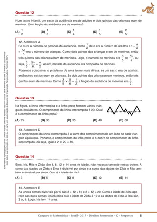 5Canguru de Matemática – Brasil – 2017 – Direitos Reservados – C – Respostas
EstematerialéprotegidopelaLeideDireitosAutoraisconformeexpressonaLeino
9.610de19defevereirode1998.Évedadoousocomercial
destetextoesuareprodução,notodoouemparte,semaautorizaçãodoConselhodaOrganizaçãoKangourouSansFrontières(KSF).
Questão 12
Num teatro infantil, um sexto da audiência era de adultos e dois quintos das crianças eram de
meninos. Qual fração da audiência era de meninas?
(a)
1
2
(B)
1
3
(C)
1
4
(D)
1
5
(E)
2
5
12. Alternativa A
Se n era o número de pessoas da audiência, então
1
6
de n era o número de adultos e n –
n
6
=
5n
6
era o número de crianças. Como dois quintos das crianças eram de meninos, então
três quintos das crianças eram de meninas. Logo, o número de meninas era
3
5
de
5n
6
, ou
seja,
3
5
ؒ
5n
6
=
n
2
. Assim, metade da audiência era composta de meninas.
Podemos solucionar o problema de uma forma mais direta: se um sexto era de adultos,
então cinco sextos eram de crianças. Se dois quintos das crianças eram meninos, então três
quintos eram de meninas. Como
3
5
؋
5
6
=
1
2
, a fração da audiência de meninas era
1
2
.
Questão 13
Na ﬁgura, a linha interrompida e a linha preta formam vários triân-
gulos equiláteros. O comprimento da linha interrompida é 20. Qual
é o comprimento da linha preta?
(a) 25 (B) 30 (C) 35 (D) 40 (E) 60
13. Alternativa D
O comprimento da linha interrompida é a soma dos comprimentos de um lado de cada triân-
gulo equilátero. Portanto, o comprimento da linha preta é o dobro do comprimento da linha
interrompida, ou seja, igual a 2 ؋ 20 = 40.
Questão 14
Ema, Íris, Rita e Zilda têm 3, 8, 12 e 14 anos de idade, não necessariamente nessa ordem. A
soma das idades de Zilda e Ema é divisível por cinco e a soma das idades de Zilda e Rita tam-
bém é divisível por cinco. Qual é a idade de Íris?
(a) 3 (B) 5 (C) 8 (D) 12 (E) 14
14. Alternativa E
As únicas somas divisíveis por 5 são 3 + 12 = 15 e 8 + 12 = 20. Como a idade de Zilda apa-
rece nas duas somas, concluímos que a idade de Zilda é 12 e as idades de Ema e Rita são
3 ou 8. Logo, Íris tem 14 anos.
 