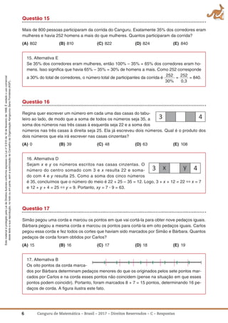 6 Canguru de Matemática – Brasil – 2017 – Direitos Reservados – C – Respostas
EstematerialéprotegidopelaLeideDireitosAutoraisconformeexpressonaLeino
9.610de19defevereirode1998.Évedadoousocomercial
destetextoesuareprodução,notodoouemparte,semaautorizaçãodoConselhodaOrganizaçãoKangourouSansFrontières(KSF).
Questão 15
Mais de 800 pessoas participaram da corrida do Canguru. Exatamente 35% dos corredores eram
mulheres e havia 252 homens a mais do que mulheres. Quantos participaram da corrida?
(a) 802 (B) 810 (C) 822 (D) 824 (E) 840
15. Alternativa E
Se 35% dos corredores eram mulheres, então 100% – 35% = 65% dos corredores eram ho-
mens. Isso signiﬁca que havia 65% – 35% = 30% de homens a mais. Como 252 corresponde
a 30% do total de corredores, o número total de participantes da corrida é
252
30%
=
252
0,3
= 840.
Questão 16
Regina quer escrever um número em cada uma das casas do tabu-
leiro ao lado, de modo que a soma de todos os números seja 35, a
soma dos números nas três casas à esquerda seja 22 e a soma dos
números nas três casas à direita seja 25. Ela já escreveu dois números. Qual é o produto dos
dois números que ela irá escrever nas casas cinzentas?
(a) 0 (B) 39 (C) 48 (D) 63 (E) 108
16. Alternativa D
Sejam x e y os números escritos nas casas cinzentas. O
número do centro somado com 3 e x resulta 22 e soma-
do com 4 e y resulta 25. Como a soma dos cinco números
é 35, concluímos que o número do meio é 22 + 25 – 35 = 12. Logo, 3 + x + 12 = 22 ⇔ x = 7
e 12 + y + 4 = 25 ⇔ y = 9. Portanto, xy = 7 ؒ 9 = 63.
Questão 17
Simão pegou uma corda e marcou os pontos em que vai cortá-la para obter nove pedaços iguais.
Bárbara pegou a mesma corda e marcou os pontos para cortá-la em oito pedaços iguais. Carlos
pegou essa corda e fez todos os cortes que haviam sido marcados por Simão e Bárbara. Quantos
pedaços de corda foram obtidos por Carlos?
(a) 15 (B) 16 (C) 17 (D) 18 (E) 19
17. Alternativa B
Os oito pontos da corda marca-
dos por Bárbara determinam pedaços menores do que os originados pelos sete pontos mar-
cados por Carlos e na corda esses pontos não coincidem (pense na situação em que esses
pontos podem coincidir). Portanto, foram marcados 8 + 7 = 15 pontos, determinando 16 pe-
daços de corda. A ﬁgura ilustra este fato.
 