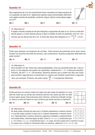 7Canguru de Matemática – Brasil – 2017 – Direitos Reservados – C – Respostas
EstematerialéprotegidopelaLeideDireitosAutoraisconformeexpressonaLeino
9.610de19defevereirode1998.Évedadoousocomercial
destetextoesuareprodução,notodoouemparte,semaautorizaçãodoConselhodaOrganizaçãoKangourouSansFrontières(KSF).
Questão 18
Dois segmentos de 2 cm de comprimento foram marcados em lados opostos de
um quadrado de lado 8 cm. Segmentos ligando essas extremidades delimitam
uma região cinzenta do quadrado, conforme a ﬁgura. Qual é a área dessa região,
em cm2
?
(a) 2 (B) 4 (C) 6 (D) 8 (E) 10
18. Alternativa D
A região cinzenta compõe-se de dois triângulos congruentes de base 2 cm. Como os dois têm
alturas iguais e a soma dessas alturas é igual à medida do lado do quadrado, de 8 cm, con-
cluímos que as alturas são de 4 cm. A soma das áreas dos triângulos é 2 ؋
2 ؋ 4
2
= 8 cm2
.
Questão 19
Pedro quer planejar um programa de corridas. Toda semana ele pretende correr duas vezes,
sempre nos mesmos dois dias da semana, não consecutivos. Quantos programas diferentes ele
pode montar?
(a) 10 (B) 12 (C) 14 (D) 16 (E) 18
19. Alternativa C
Para escolher um dia, Pedro tem sete possibilidades. Uma vez escolhido esse dia, o dia an-
terior e o dia seguinte não podem ser escolhidos, restando-lhe 7 – 3 = 4 dias para escolher.
Portanto, ele tem 7 ؋ 4 = 28 escolhas. Devemos lembrar que a ordem dos dias não conta,
pois escolher segunda-feira e quarta-feira é o mesmo que escolher quarta-feira e segunda-
-feira, por exemplo. Portanto, ele pode montar
28
2
= 14 programas diferentes.
Questão 20
Emília escreve um número inteiro em cada uma das casas do tabuleiro 3 x 3 ao
lado de modo que as somas dos números escritos nas casas que têm um lado
comum sejam iguais. Ela já escreveu dois números, conforme mostrado na ﬁgu-
ra. Qual é a soma de todos os nove números que serão escritos no tabuleiro?
(a) 18 (B) 20 (C) 21 (D) 22 (E) 23
20. Alternativa D
As duas casas vizinhas da casa com o 2 devem apresentar o mesmo número
x e as três casas vizinhas à casa com o 3 devem apresentar o mesmo núme-
ro y. Reproduzindo o mesmo raciocínio, podemos completar o preenchimento
com essas letras, conforme ﬁgura ao lado. Como 2 + x = x + y, concluímos que
y = 2 e como x + y = y + 3 concluímos que x = 3. Logo, há cinco casas com o número 2 e qua-
tro casas com o número 3. Somando todos os números, obtemos 5 ؋ 2 + 4 ؋ 3 = 22.
 