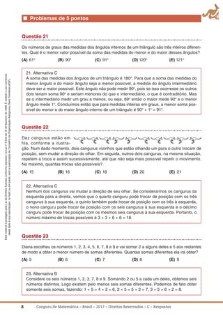 8 Canguru de Matemática – Brasil – 2017 – Direitos Reservados – C – Respostas
EstematerialéprotegidopelaLeideDireitosAutoraisconformeexpressonaLeino
9.610de19defevereirode1998.Évedadoousocomercial
destetextoesuareprodução,notodoouemparte,semaautorizaçãodoConselhodaOrganizaçãoKangourouSansFrontières(KSF).
■ Problemas de 5 pontos
Questão 21
Os números de graus das medidas dos ângulos internos de um triângulo são três inteiros diferen-
tes. Qual é o menor valor possível da soma das medidas do menor e do maior desses ângulos?
(a) 61o
(B) 90o
(C) 91o
(D) 120o
(E) 121o
21. Alternativa C
A soma das medidas dos ângulos de um triângulo é 180o
. Para que a soma das medidas do
menor ângulo e do maior ângulo seja a menor possível, a medida do ângulo intermediário
deve ser a maior possível. Este ângulo não pode medir 90o
, pois se isso ocorresse os outros
dois teriam soma 90o
e seriam menores do que o intermediário, o que é contraditório. Mas
se o intermediário medir um grau a menos, ou seja, 89o
então o maior mede 90o
e o menor
ângulo mede 1o
. Concluímos então que para medidas inteiras em graus, a menor soma pos-
sível do menor e do maior ângulo interno de um triângulo é 90o
+ 1o
= 91o
.
Questão 22
Dez cangurus estão em
fila, conforme a ilustra-
ção. Num dado momento, dois cangurus vizinhos que estão olhando um para o outro trocam de
posição, sem mudar a direção do olhar. Em seguida, outros dois cangurus, na mesma situação,
repetem a troca e assim sucessivamente, até que não seja mais possível repetir o movimento.
No máximo, quantas trocas são possíveis?
(a) 15 (B) 16 (C) 18 (D) 20 (E) 21
22. Alternativa C
Nenhum dos cangurus vai mudar a direção de seu olhar. Se considerarmos os cangurus da
esquerda para a direita, vemos que o quarto canguru pode trocar de posição com os três
cangurus à sua esquerda, o quinto também pode trocar de posição com os três à esquerda,
o nono canguru pode trocar de posição com os seis cangurus à sua esquerda e o décimo
canguru pode trocar de posição com os mesmos seis cangurus à sua esquerda. Portanto, o
número máximo de trocas possíveis é 3 + 3 + 6 + 6 = 18.
Questão 23
Diana escolheu os números 1, 2, 3, 4, 5, 6, 7, 8 e 9 e vai somar 2 a alguns deles e 5 aos restantes
de modo a obter o menor número de somas diferentes. Quantas somas diferentes ela irá obter?
(a) 5 (B) 6 (C) 7 (D) 8 (E) 9
23. Alternativa B
Considere os seis números 1, 2, 3, 7, 8 e 9. Somando 2 ou 5 a cada um deles, obtemos seis
números distintos. Logo existem pelo menos seis somas diferentes. Podemos de fato obter
somente seis somas, fazendo: 1 + 5 = 4 + 2 = 6, 2 + 5 = 5 + 2 = 7, 3 + 5 = 6 + 2 = 8.
 