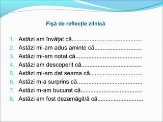 Fişă de reflecţie zilnică

1. Astăzi am învăţat că...........................................
2. Astăzi mi-am adus aminte că.............................
3. Astăzi mi-am notat că.........................................
4. Astăzi am descoperit că.....................................
5. Astăzi mi-am dat seama că................................
6. Astăzi m-a surprins că........................................
7. Astăzi m-am bucurat că......................................
8. Astăzi am fost dezamăgit/ă că............................
 