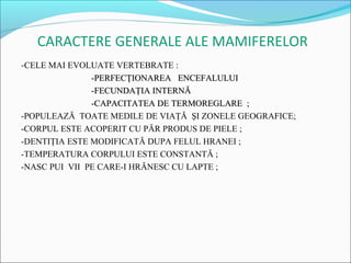 CARACTERE GENERALE ALE MAMIFERELOR
-CELE MAI EVOLUATE VERTEBRATE :
               -PERFECŢIONAREA ENCEFALULUI
               -FECUNDAŢIA INTERNĂ
               -CAPACITATEA DE TERMOREGLARE ;
-POPULEAZĂ TOATE MEDILE DE VIAŢĂ ŞI ZONELE GEOGRAFICE;
-CORPUL ESTE ACOPERIT CU PĂR PRODUS DE PIELE ;
-DENTIŢIA ESTE MODIFICATĂ DUPA FELUL HRANEI ;
-TEMPERATURA CORPULUI ESTE CONSTANTĂ ;
-NASC PUI VII PE CARE-I HRĂNESC CU LAPTE ;
 