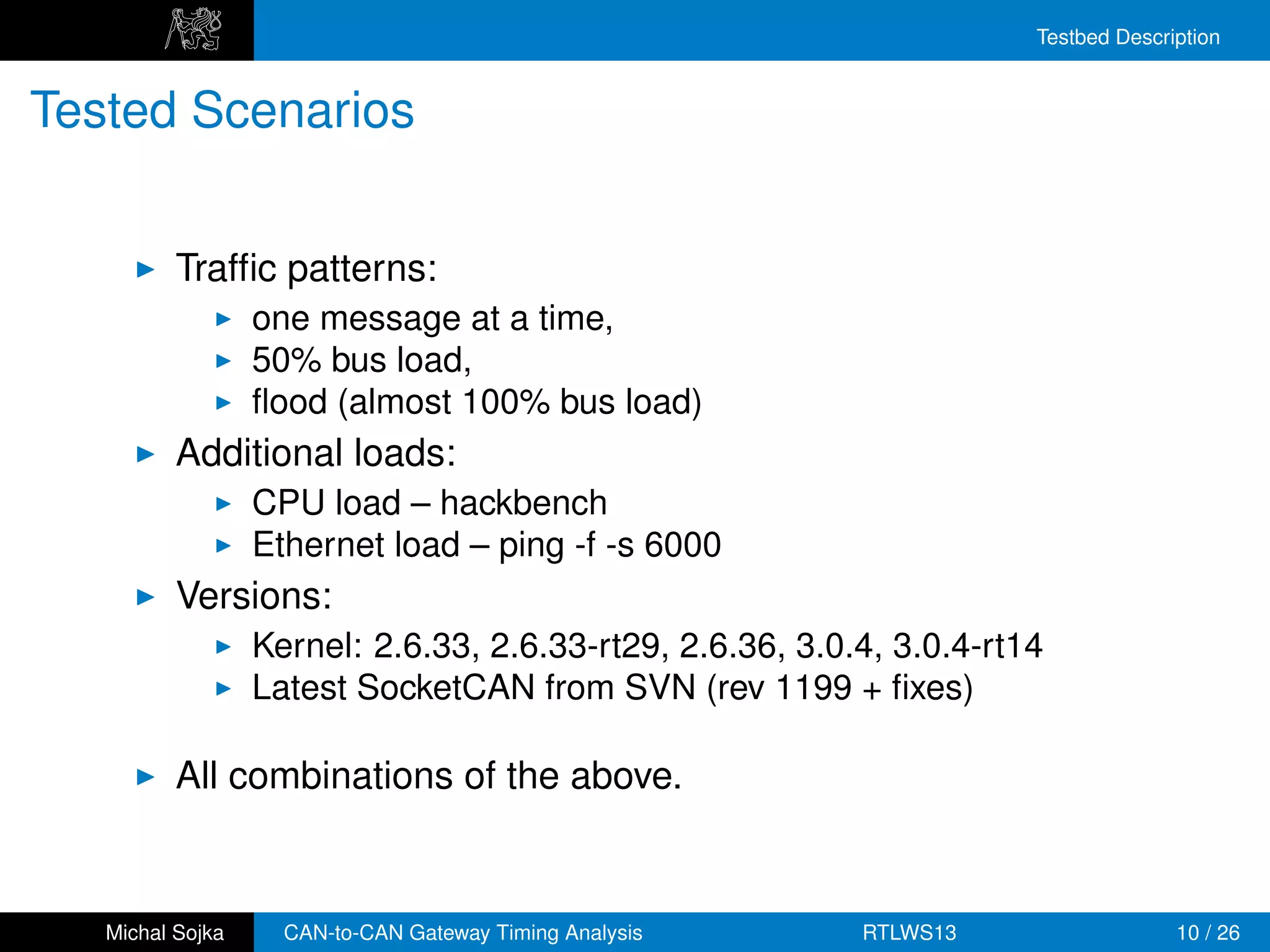 Testbed Description


Tested Scenarios


          Trafﬁc patterns:
                  one message at a time,
                  50% bus load,
                  ﬂood (almost 100% bus load)
          Additional loads:
                  CPU load – hackbench
                  Ethernet load – ping -f -s 6000
          Versions:
                  Kernel: 2.6.33, 2.6.33-rt29, 2.6.36, 3.0.4, 3.0.4-rt14
                  Latest SocketCAN from SVN (rev 1199 + ﬁxes)

          All combinations of the above.


   Michal Sojka     CAN-to-CAN Gateway Timing Analysis     RTLWS13                   10 / 26
 
