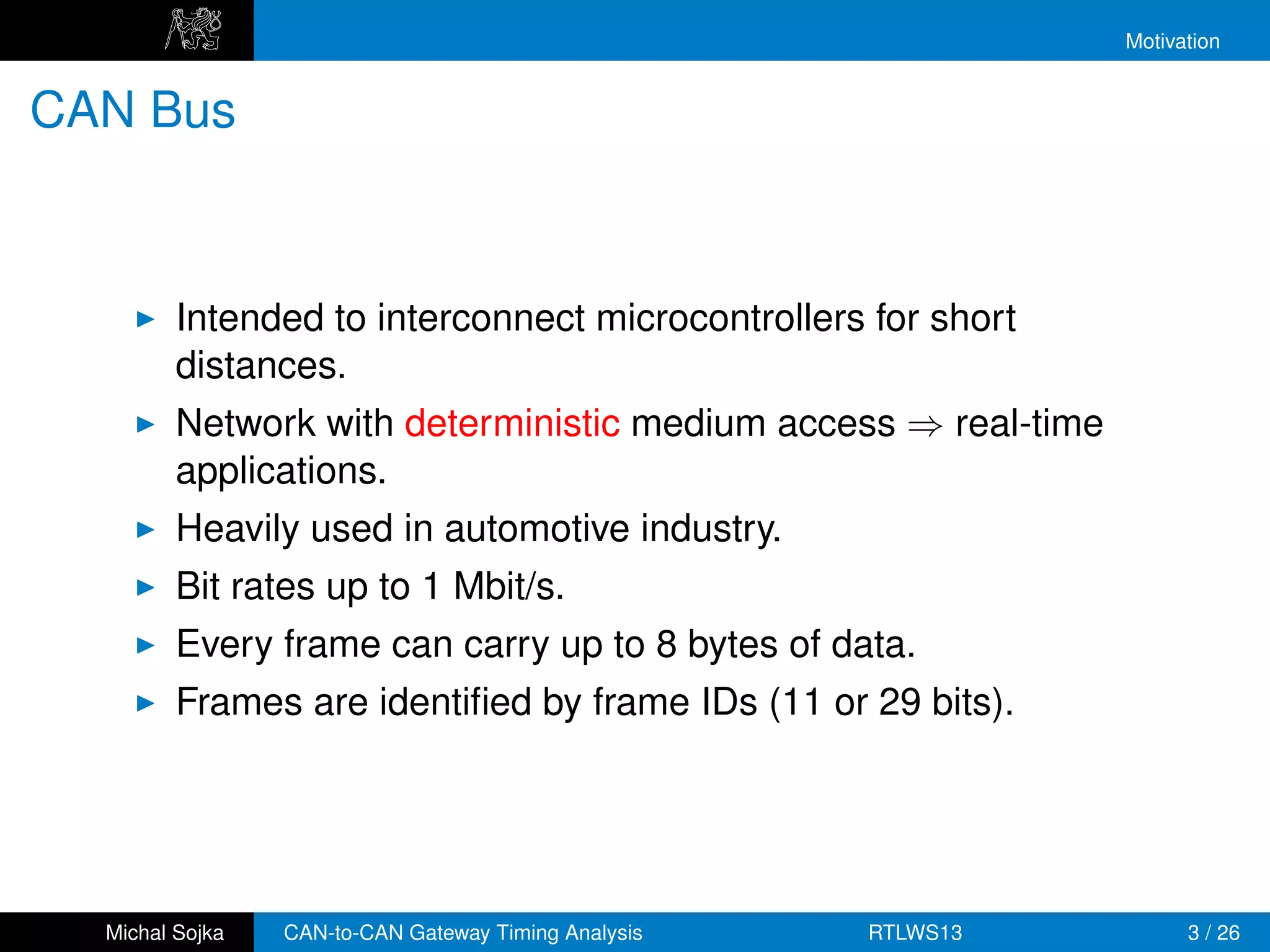 Motivation


CAN Bus



         Intended to interconnect microcontrollers for short
         distances.
         Network with deterministic medium access ⇒ real-time
         applications.
         Heavily used in automotive industry.
         Bit rates up to 1 Mbit/s.
         Every frame can carry up to 8 bytes of data.
         Frames are identiﬁed by frame IDs (11 or 29 bits).




  Michal Sojka   CAN-to-CAN Gateway Timing Analysis   RTLWS13         3 / 26
 