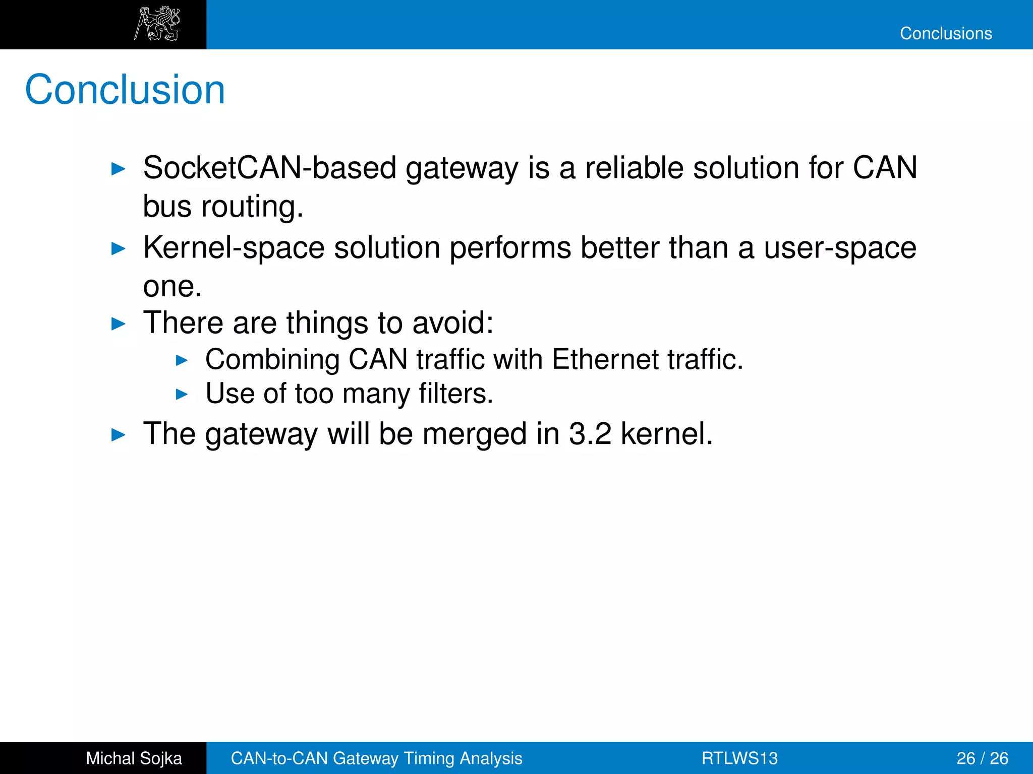 Conclusions


Conclusion
          SocketCAN-based gateway is a reliable solution for CAN
          bus routing.
          Kernel-space solution performs better than a user-space
          one.
          There are things to avoid:
                  Combining CAN trafﬁc with Ethernet trafﬁc.
                  Use of too many ﬁlters.
          The gateway will be merged in 3.2 kernel.




   Michal Sojka     CAN-to-CAN Gateway Timing Analysis   RTLWS13         26 / 26
 