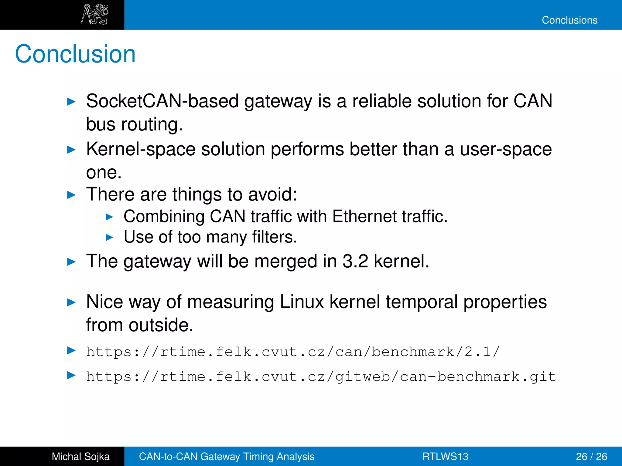 Conclusions


Conclusion
          SocketCAN-based gateway is a reliable solution for CAN
          bus routing.
          Kernel-space solution performs better than a user-space
          one.
          There are things to avoid:
                  Combining CAN trafﬁc with Ethernet trafﬁc.
                  Use of too many ﬁlters.
          The gateway will be merged in 3.2 kernel.

          Nice way of measuring Linux kernel temporal properties
          from outside.
          https://rtime.felk.cvut.cz/can/benchmark/2.1/
          https://rtime.felk.cvut.cz/gitweb/can-benchmark.git




   Michal Sojka     CAN-to-CAN Gateway Timing Analysis   RTLWS13         26 / 26
 