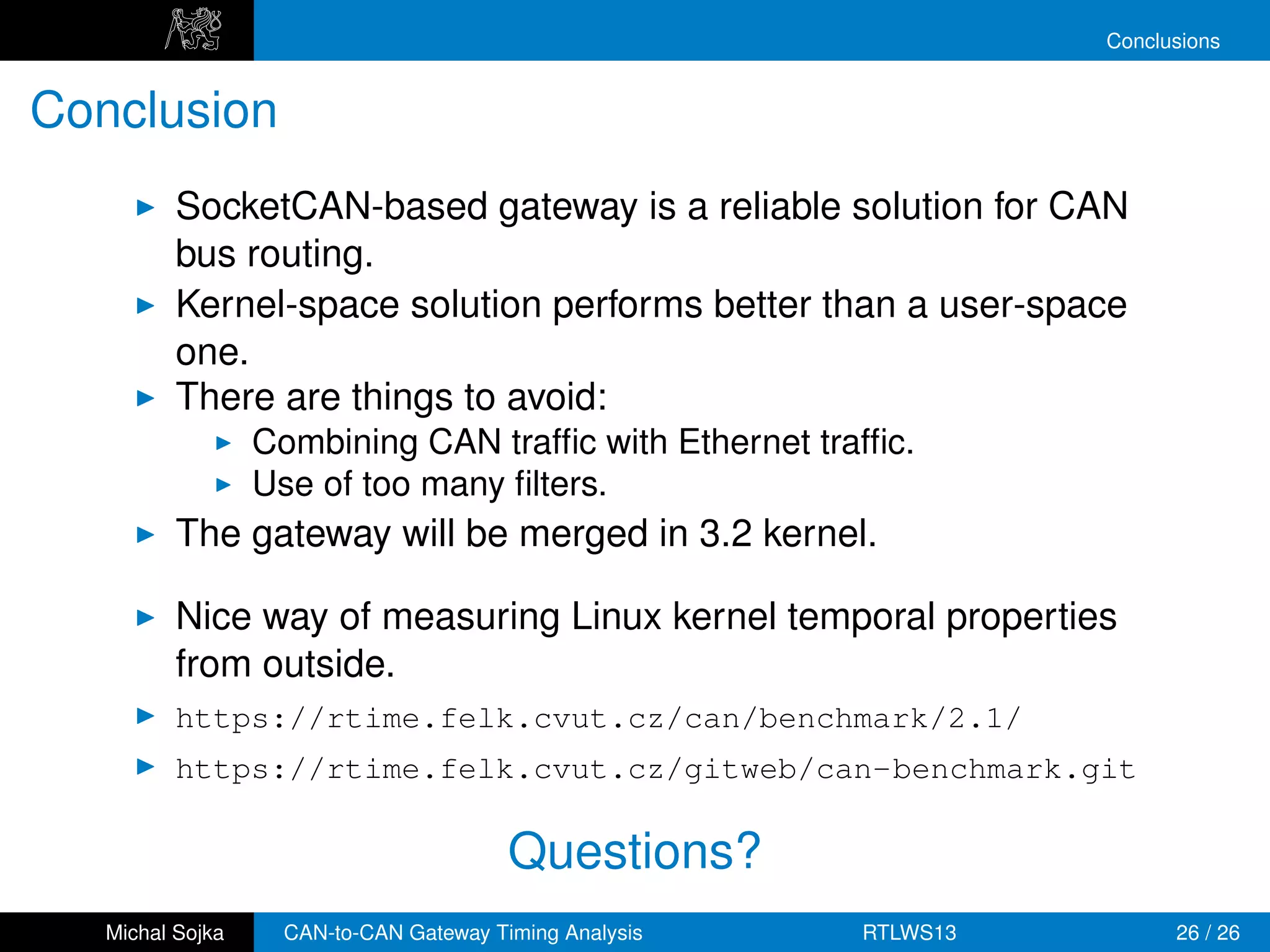 Conclusions


Conclusion
          SocketCAN-based gateway is a reliable solution for CAN
          bus routing.
          Kernel-space solution performs better than a user-space
          one.
          There are things to avoid:
                  Combining CAN trafﬁc with Ethernet trafﬁc.
                  Use of too many ﬁlters.
          The gateway will be merged in 3.2 kernel.

          Nice way of measuring Linux kernel temporal properties
          from outside.
          https://rtime.felk.cvut.cz/can/benchmark/2.1/
          https://rtime.felk.cvut.cz/gitweb/can-benchmark.git

                                         Questions?
   Michal Sojka     CAN-to-CAN Gateway Timing Analysis   RTLWS13         26 / 26
 