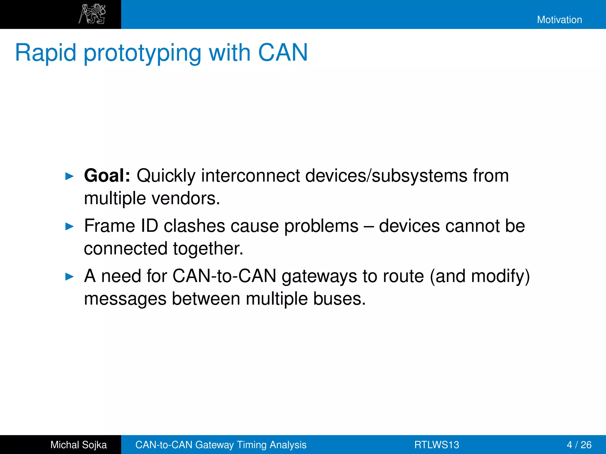 Motivation


Rapid prototyping with CAN




          Goal: Quickly interconnect devices/subsystems from
          multiple vendors.
          Frame ID clashes cause problems – devices cannot be
          connected together.
          A need for CAN-to-CAN gateways to route (and modify)
          messages between multiple buses.




   Michal Sojka   CAN-to-CAN Gateway Timing Analysis   RTLWS13         4 / 26
 
