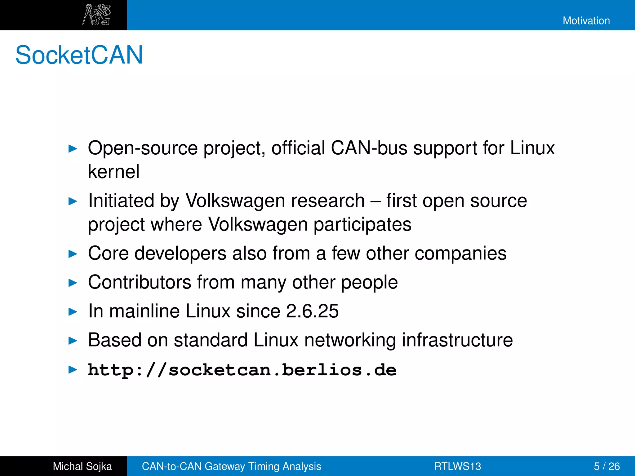 Motivation


SocketCAN


         Open-source project, ofﬁcial CAN-bus support for Linux
         kernel
         Initiated by Volkswagen research – ﬁrst open source
         project where Volkswagen participates
         Core developers also from a few other companies
         Contributors from many other people
         In mainline Linux since 2.6.25
         Based on standard Linux networking infrastructure
         http://socketcan.berlios.de



  Michal Sojka   CAN-to-CAN Gateway Timing Analysis   RTLWS13           5 / 26
 