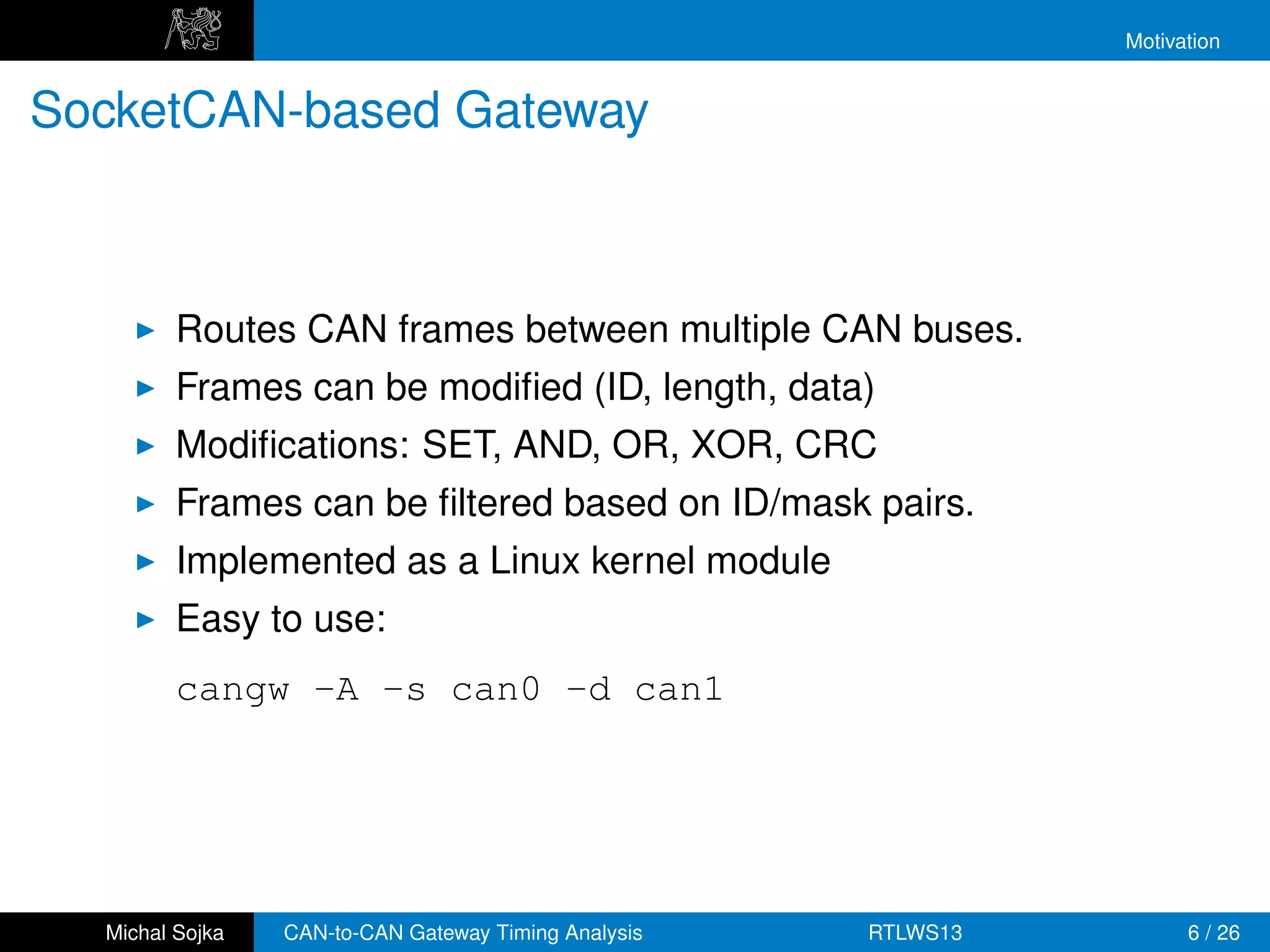 Motivation


SocketCAN-based Gateway



         Routes CAN frames between multiple CAN buses.
         Frames can be modiﬁed (ID, length, data)
         Modiﬁcations: SET, AND, OR, XOR, CRC
         Frames can be ﬁltered based on ID/mask pairs.
         Implemented as a Linux kernel module
         Easy to use:
         cangw -A -s can0 -d can1




  Michal Sojka   CAN-to-CAN Gateway Timing Analysis   RTLWS13         6 / 26
 