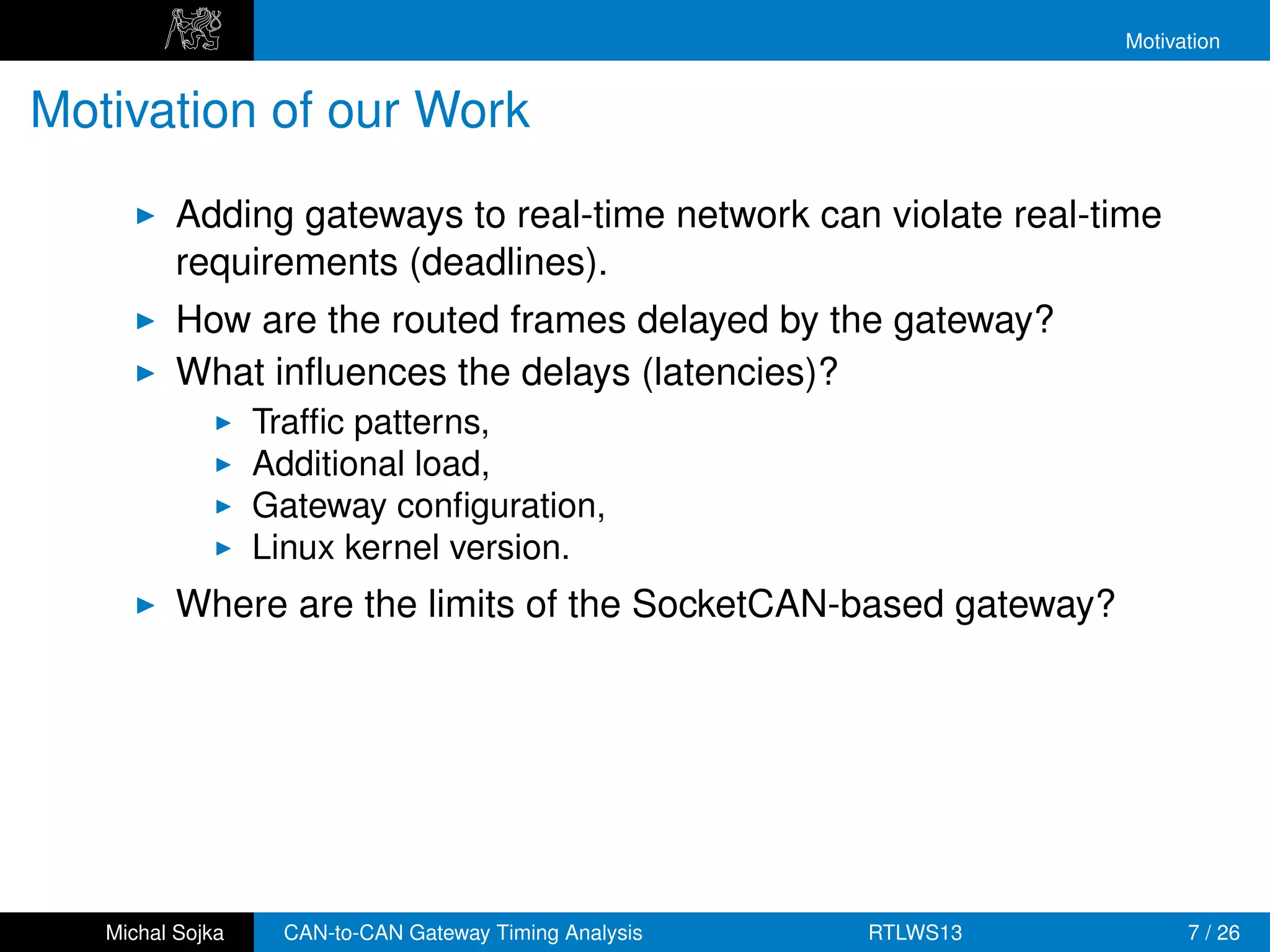 Motivation


Motivation of our Work
          Adding gateways to real-time network can violate real-time
          requirements (deadlines).
          How are the routed frames delayed by the gateway?
          What inﬂuences the delays (latencies)?
                  Trafﬁc patterns,
                  Additional load,
                  Gateway conﬁguration,
                  Linux kernel version.
          Where are the limits of the SocketCAN-based gateway?




   Michal Sojka    CAN-to-CAN Gateway Timing Analysis   RTLWS13         7 / 26
 