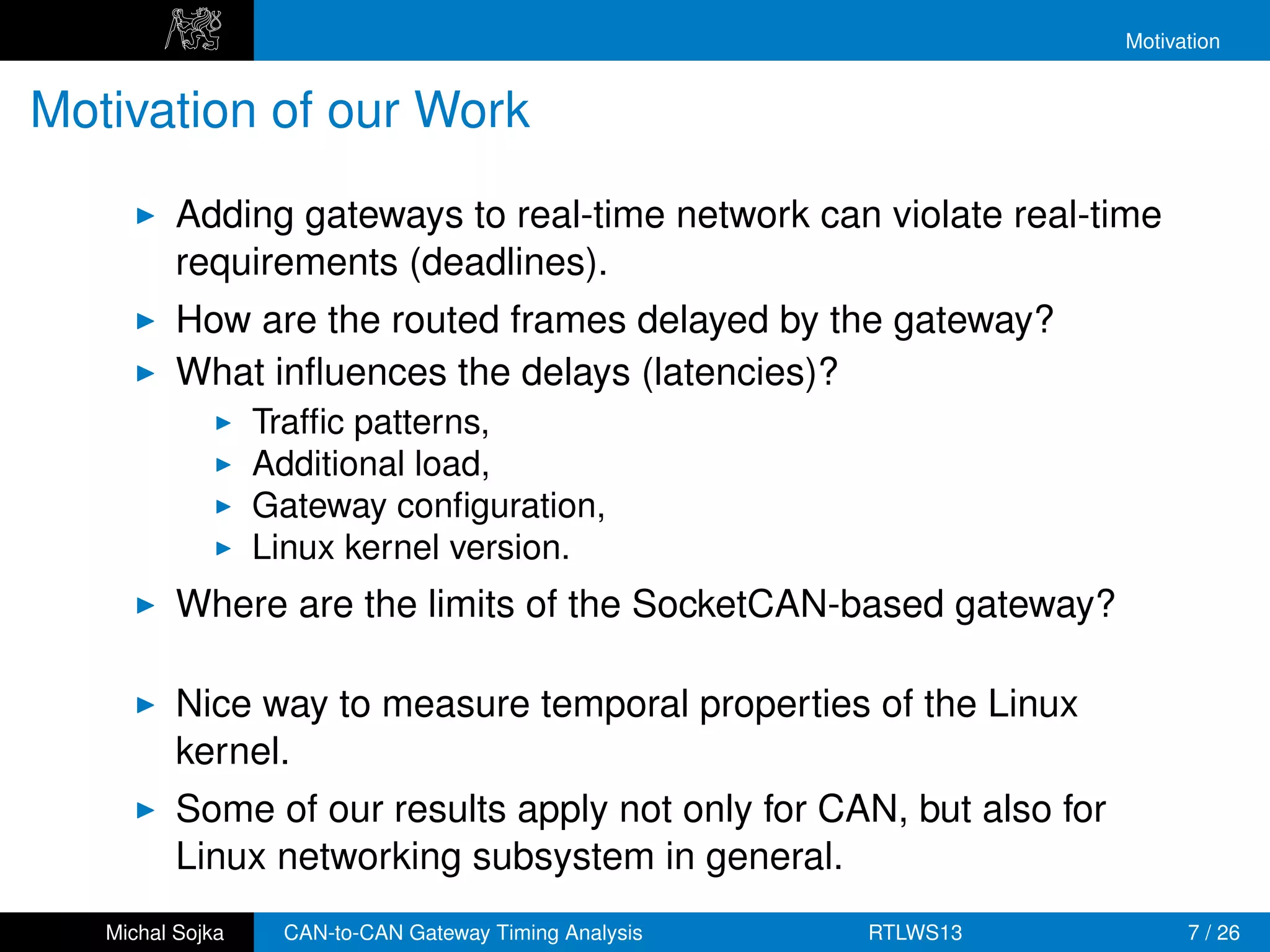 Motivation


Motivation of our Work
          Adding gateways to real-time network can violate real-time
          requirements (deadlines).
          How are the routed frames delayed by the gateway?
          What inﬂuences the delays (latencies)?
                  Trafﬁc patterns,
                  Additional load,
                  Gateway conﬁguration,
                  Linux kernel version.
          Where are the limits of the SocketCAN-based gateway?

          Nice way to measure temporal properties of the Linux
          kernel.
          Some of our results apply not only for CAN, but also for
          Linux networking subsystem in general.
   Michal Sojka    CAN-to-CAN Gateway Timing Analysis   RTLWS13            7 / 26
 
