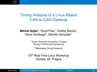 Timing Analysis of a Linux-Based
                    CAN-to-CAN Gateway

               Michal Sojka1 , Pavel Píša1 , Ondˇej Špinka1 ,
                                                r
                  Oliver Hartkopp2 , Zdenek Hanzálek1
                                          ˇ

                           1 Czech Technical University in Prague
                              Faculty of Electrical Engineering
                               2 Volkswagen    Group Research


                       13th Real-Time Linux Workshop
                             October 22, Prague


Michal Sojka    CAN-to-CAN Gateway Timing Analysis              RTLWS13   1 / 26
 
