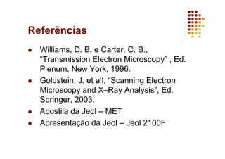 Referências
Williams, D. B. e Carter, C. B.,
“Transmission Electron Microscopy” , Ed.
Plenum, New York, 1996.
Goldstein, J. et all, “Scanning Electron
Microscopy and X–Ray Analysis”, Ed.
Springer, 2003.
Apostila da Jeol – MET
Apresentação da Jeol – Jeol 2100F
 
