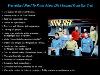 Everything I Need To Know About Life I Learned From Star Trek
 Seek out new life and new civilizations.
 Non-interference is the Prime Directive.
 Keep your phaser set on stun.
 Humans are highly illogical.
 There's no such thing as a Vulcan death grip.
 Live long and prosper.
 Having is not so pleasing a thing as wanting;
it is not logical but it is often true.
 Infinite diversity in infinite combinations (IDIC).
 Tribbles hate Klingons (and Klingons hate Tribbles).
 Enemies are often invisible –
like Klingons, they can be cloaked.
 Don't put all your ranking officers in one shuttle craft.
 When your logic fails, trust a hunch.
 Insufficient data does not compute.
 If it can't be fixed, just ask Scotty.
 Even in our own world, sometimes we are aliens.
 When going out into the Universe, remember: "Boldly go where no man has gone before!"
 