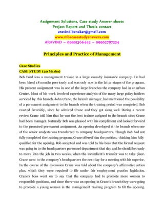 Assignment Solutions, Case study Answer sheets
Project Report and Thesis contact
aravind.banakar@gmail.com
www.mbacasestudyanswers.com
ARAVIND – 09901366442 – 09902787224
Principles and Practice of Management
Case Studies
CASE STUDY (20 Marks)
Bob Ford was a management trainee in a large casualty insurance company. He had
been hired 18 months previously and was only now in the latter stages of the program.
His present assignment was in one of the large branches the company had in an urban
Centre. Most of his work involved experience analysis of the many large policy holders
serviced by this branch. John Crane, the branch manager, had mentioned the possibility
of a permanent assignment to the branch when the training period was completed. Bob
reacted favorably, since he admired Crane and they got along well. During a recent
review Crane told him that he was the best trainee assigned to the branch since Crane
had been manager. Naturally Bob was pleased with his compliment and looked forward
to the promised permanent assignment. An opening developed at the branch when one
of the senior analysts was transferred to company headquarters. Though Bob had not
fully completed the training program, Crane offered him the position, thinking him fully
qualified for the opening. Bob accepted and was told by his boss that the formal request
was going in to the headquarters personnel department that day and he should be ready
to move into the job in two weeks, when the incumbent’s transfer was to take place.
Crane went to the company’s headquarters the next day for a meeting with his superior.
In the course of the discussion Crane was told about the company’s affirmative action
plan, which they were required to file under fair employment practice legislation.
Crane’s boss went on to say that the company had to promote more women to
responsible positions, and since there was an opening in Crane’s branch they were going
to promote a young woman in the management training program to fill the opening.
 