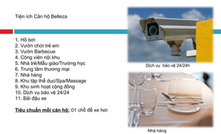 Tiện ích Căn hộ Belleza
1. Hồ bơi
2. Vườn chơi trẻ em
3. Vườn Barbecue
4. Công viên nội khu
5. Nhà trẻ/Mẫu giáo/Trường học
6. Trung tâm thương mại
7. Nhà hàng
8. Khu tập thể dục/Spa/Massage
9. Khu sinh hoạt cộng đồng
10. Dịch vụ bảo vệ 24/24
11. Bãi đậu xe
Tiêu chuẩn mỗi căn hộ: 01 chỗ để xe hơi
Dịch vụ bảo vệ 24/24h
Nhà hàng
 