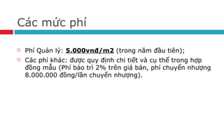 Các mức phí
 Phí Quản lý: 5.000vnđ/m2 (trong năm đầu tiên);
 Các phí khác: được quy định chi tiết và cụ thể trong hợp
đồng mẫu (Phí bảo trì 2% trên giá bán, phí chuyển nhượng
8.000.000 đồng/lần chuyển nhượng).
 