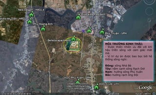 MÔI TRƯỜNG SINH THÁI:
- Được thiên nhiên ưu đãi với khí
hậu triền sông với cảm giác mát
mẻ.
- Vị trí dự án được bao bọc bởi hệ
thống sông ngòi:
Đông: sông Nhà Bè
Tây: nằm cạnh sông Rạch Dơi
Nam: hướng sông Phú Xuân
Bắc: hướng rạch ông Đội
 