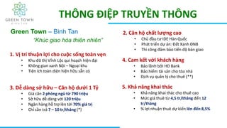 THÔNG ĐIỆP TRUYỀN THÔNG
Green Town – Binh Tan
“Khúc giao hòa thiên nhiên”
1. Vị trí thuận lợi cho cuộc sống toàn vẹn
• Khu đô thị Vĩnh Lộc qui hoạch hiện đại
• Không gian xanh Nội – Ngoại khu
• Tiện ích toàn diện hiện hữu sẵn có
2. Căn hộ chất lượng cao
• Chủ đầu tư IDE Hàn Quốc
• Phát triển dự án: Đất Xanh ĐNB
• Thi công đảm bảo tiến độ bàn giao
3. Dễ dàng sở hữu – Căn hộ dưới 1 Tỷ
• Giá căn 2 phòng ngủ từ 790 triệu
• Sở hữu dễ dàng với 120 triệu
• Ngân hàng hỗ trợ lên tới 70% giá trị
• Chỉ cần trả 7 – 10 tr/tháng (*)
4. Cam kết với khách hàng
• Bảo lãnh bởi HD Bank
• Bảo hiểm tài sản cho tòa nhà
• Dịch vụ quản lý cho thuê (**)
5. Khả năng khai thác
• Khả năng khai thác cho thuê cao
• Mức giá thuê từ 4,5 tr/tháng đến 12
tr/tháng
• % lợi nhuận thuê dự kiến lên đến 8,5%
 
