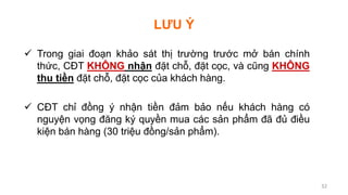 LƯU Ý
 Trong giai đoạn khảo sát thị trường trước mở bán chính
thức, CĐT KHÔNG nhận đặt chỗ, đặt cọc, và cũng KHÔNG
thu tiền đặt chỗ, đặt cọc của khách hàng.
 CĐT chỉ đồng ý nhận tiền đảm bảo nếu khách hàng có
nguyện vọng đăng ký quyền mua các sản phẩm đã đủ điều
kiện bán hàng (30 triệu đồng/sản phẩm).
32
 