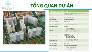 TỔNG QUAN DỰ ÁN
GREEN TOWN – BINH TAN
Vị trí
Lô 5 Khu dân cư đô thị mới Vĩnh Lộc, phường Bình Hưng
Hoà, quận Bình Tân
Chủ đầu tư IDE Vietnam (Hàn Quốc)
Đơn vị phát triển Đất Xanh Đông Nam Bộ
Đơn vị tư vấn chiến lược CBRE Vietnam
Đơn vị tư vấn quản lý đại lý Vạn Hưng Real estate Investment
Ngân hàng bão lãnh HD Bank
Quy mô
• Toàn khu: 33,705 m
2
• Giai đoạn 2: 25.836 m
2
• Khuôn viên cây xanh: 11.669 m
2
• Mật độ xây dựng: 26.18%
Quy hoạch căn hộ
16 tầng căn hộ
Tổng số: hơn 1100 căn
• Căn hộ bán: 522 căn
• Căn hộ dịch vụ 480 căn
Chủng loại căn hộ
• 2 phòng ngủ: 49.2 – 71.89 m
2
• 3 phòng ngủ: 91.74 – 94.50 m
2
Thời hạn bàn giao Quý 4. 2018
Hình thức sở hữu Sở hữu lâu dài (người Việt Nam)
Phí quản lý dự kiến
• Từ 5.000 – 7.000 VND/m
2
• Phí xe máy 90.000 vnd/m
2
,
• Ôto là 900.000 vnd/ tháng
 