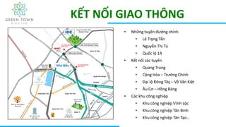 KẾT NỐI GIAO THÔNG
• Những tuyến đường chính
• Lê Trọng Tấn
• Nguyễn Thị Tú
• Quốc lộ 1A
• Kết nối các tuyến
• Quang Trung
• Cộng Hòa – Trường Chinh
• Đại lộ Đông Tây – Võ Văn Kiệt
• Âu Cơ – Hồng Bàng
• Các khu công nghiệp
• Khu công nghiệp Vĩnh Lộc
• Khu công nghiệp Tân Bình
• Khu công nghiệp Tân Tạo…
 