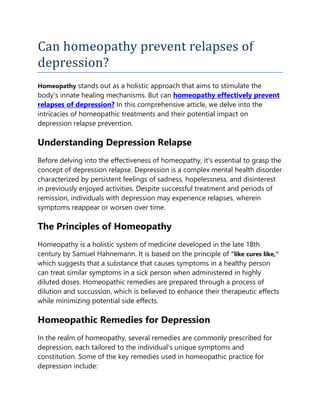 Can homeopathy prevent relapses of
depression?
Homeopathy stands out as a holistic approach that aims to stimulate the
body's innate healing mechanisms. But can homeopathy effectively prevent
relapses of depression? In this comprehensive article, we delve into the
intricacies of homeopathic treatments and their potential impact on
depression relapse prevention.
Understanding Depression Relapse
Before delving into the effectiveness of homeopathy, it's essential to grasp the
concept of depression relapse. Depression is a complex mental health disorder
characterized by persistent feelings of sadness, hopelessness, and disinterest
in previously enjoyed activities. Despite successful treatment and periods of
remission, individuals with depression may experience relapses, wherein
symptoms reappear or worsen over time.
The Principles of Homeopathy
Homeopathy is a holistic system of medicine developed in the late 18th
century by Samuel Hahnemann. It is based on the principle of "like cures like,"
which suggests that a substance that causes symptoms in a healthy person
can treat similar symptoms in a sick person when administered in highly
diluted doses. Homeopathic remedies are prepared through a process of
dilution and succussion, which is believed to enhance their therapeutic effects
while minimizing potential side effects.
Homeopathic Remedies for Depression
In the realm of homeopathy, several remedies are commonly prescribed for
depression, each tailored to the individual's unique symptoms and
constitution. Some of the key remedies used in homeopathic practice for
depression include:
 