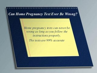 Can Home Pregnancy Test Ever Be Wrong?

Home pregnancy tests can never be
wrong as long as you follow the
instructions properly.
The tests are 99% accurate

 