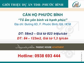 ©ThuDuchouse-1
GIỚI THIỆU DỰ ÁN TDH- PHƯỚC BÌNH
CĂN HỘ PHƯỚC BÌNH
“Tổ ấm yên bình và hạnh phúc”
Địa chỉ: Đường 6D, F. Phước Bình, Q9, HCM
DT: 58m2 – Giá từ 823 triệu/căn
DT: 84 – 123m2, Giá từ 1,3 tỷ/căn
Hotline: 0938 693 444
 