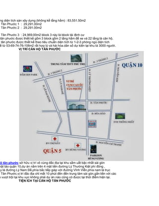 ng diện tích sàn xây dựng (không kể tầng hầm) : 83,551.50m2
ộ Tân Phước 1 : 29,291.00m2
ộ Tân Phước 2 : 29,291.00m2

ộ Tân Phước 3 : 24,969.00m2 block 3 này là block tái định cư
tân phước được thiết kế gồm 3 block gồm 2 tầng hầm để xe và 22 tầng là căn hộ,
ộ tân phước được thiết kế theo tiêu chuẩn diện tích từ 1-2-3 phòng ngủ diện tích
ế từ 53-69-74-76-108m2 rất hợp lý và hài hòa.dân số dự kiến tại khu là 3000 người.
VỊ TRÍ CĂN HỘ TÂN PHƯỚC

hộ tân phước sở hữu vị trí vô cùng đắc địa tại khu sầm uất bậc nhất sài gòn
hật tảo quận 10,dự án nằm trên 4 mặt tiền đường Lý Thường Kiệt phí đông ,
ây là đường Lý Nam Đế,phía bắc tiếp giáp với đường Vĩnh Viễn,phía nam là trục
Tân Phước.vị trí đắc địa chỉ mất 10 phút đến đến trung tâm sài gòn,gắn liền với các
h vượt trội tại khu vực không phải dự án nào cũng có được tại thời điểm hiện tại.
TIỆN ÍCH TẠI CĂN HỘ TÂN PHƯỚC

 