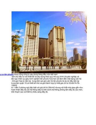 g cư tân phước được tổng công ty xây dựng hàng đầu của việt nam
làm chủ đầu tư với thiết kế và xây dựng theo quy mô quy trình chuyên nghiệp và
đội ngủ nhân sự giàu kinh nghiệm tân phước hứa hẹn sẽ đem đến một dạng căn hộ
nhỏ gọn hợp lý nằm tại trung tâm sài gòn,căn hộ tân phước là dự án đầu tiên tại
trung tâm quận 10 có thiết kế nhỏ và giá thành hợp lý nhất,giá chỉ từ 53-69-74-76108m2
từ 1 đến 3 phòng ngủ,đặc biệt với giá chỉ từ 25tr/m2 nhưng nội thất nhà giao gần như
hoàn thiện đầy đủ,với hệ thống bếp tủ trên dưới,hệ thống phòng tắm đầy đủ các món,
trần thạch cao và thiết bị chiếu sáng đầy đủ.

 