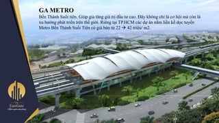 GA METRO
Bến Thành Suối tiên. Giúp gia tăng giá trị đầu tƣ cao. Đây không chỉ là cơ hội mà còn là
xu hƣớng phát triển trên thế giới. Riêng tại TP.HCM các dự án nằm liền kề dọc tuyến
Metro Bến Thành Suối Tiên có giá bán từ 22  42 triệu/ m2.
 