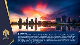Vị trí chiến lược
The EastGate – Cửa Đông - nằm trên hai mặt tiền đường Tân Lập và Vành đai Làng đại học. Đây cũng là tâm
điểm kết nối của quận Thủ Đức, quận 9 (TPHCM), thị xã Dĩ An (Bình Dương), thành phố Biên Hòa (Đồng Nai).
Từ The EastGate chỉ cần xuôi theo trục xa lộ Hà Nội là có thể tiếp cận ngay khu công nghệ cao quận 9, quận 2.
Đặc biệt, lợi thế lớn của The EastGate là nằm liền kề Depot Bến xe Miền Đông mới của tuyến metro Bến Thành -
Suối Tiên nên không chỉ rất thuận tiện trong việc di chuyển đến các quận trung tâm TPHCM mà giá trị mỗi căn
hộ của The EastGate cũng không ngừng gia tăng.
 