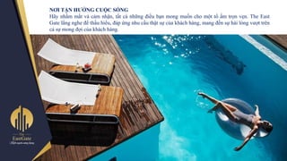 NƠI TẬN HƢỞNG CUỘC SỐNG
Hãy nhắm mắt và cảm nhận, tất cả những điều bạn mong muốn cho một tổ ấm trọn vẹn. The East
Gate lắng nghe để thấu hiểu, đáp ứng nhu cầu thật sự của khách hàng, mang đến sự hài lòng vƣợt trên
cả sự mong đợi của khách hàng.
 