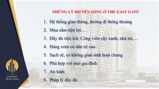 NHỮNG LÝ DO NÊN SỐNG Ở THE EAST GATE
1. Hệ thống giao thông, đƣờng đi thông thoáng
2. Mua sắm tiện lợi…
3. Đầy đủ tiện ích: Công viên cây xanh, nhà trẻ,…
4. Hàng xóm có dân trí cao
5. Sạch sẽ, có không gian sinh hoạt chung
6. Phù hợp với mọi gia đình
7. An toàn
8. Pháp lý đầy đủ
 