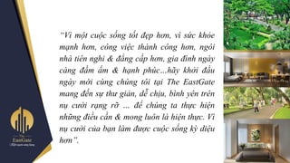 “Vì một cuộc sống tốt đẹp hơn, vì sức khỏe
mạnh hơn, công việc thành công hơn, ngôi
nhà tiên nghi & đẳng cấp hơn, gia đình ngày
càng đầm ấm & hạnh phúc…hãy khởi đầu
ngày mới cùng chúng tôi tại The EastGate
mang đến sự thư giản, dễ chịu, bình yên trên
nụ cười rạng rỡ … để chúng ta thực hiện
những điều cần & mong luôn là hiện thực. Vì
nụ cười của bạn làm được cuộc sống kỳ diệu
hơn”.
 
