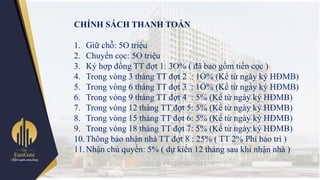 CHÍNH SÁCH THANH TOÁN
1. Giữ chỗ: 5O triệu
2. Chuyển cọc: 5O triệu
3. Ký hợp đồng TT đợt 1: 3O% ( đã bao gồm tiền cọc )
4. Trong vòng 3 tháng TT đợt 2 : 1O% (Kể từ ngày ký HĐMB)
5. Trong vòng 6 tháng TT đợt 3 : 1O% (Kể từ ngày ký HĐMB)
6. Trong vòng 9 tháng TT đợt 4 : 5% (Kể từ ngày ký HĐMB)
7. Trong vòng 12 tháng TT đợt 5: 5% (Kể từ ngày ký HĐMB)
8. Trong vòng 15 tháng TT đợt 6: 5% (Kể từ ngày ký HĐMB)
9. Trong vòng 18 tháng TT đợt 7: 5% (Kể từ ngày ký HĐMB)
10.Thông báo nhận nhà TT đợt 8 : 25% ( TT 2% Phí bảo trì )
11.Nhận chủ quyền: 5% ( dự kiến 12 tháng sau khi nhận nhà )
 