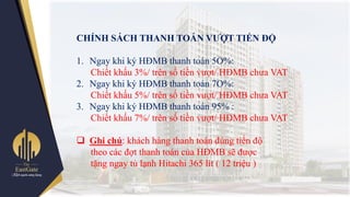 CHÍNH SÁCH THANH TOÁN VƢỢT TIẾN ĐỘ
1. Ngay khi ký HĐMB thanh toán 5O%:
Chiết khấu 3%/ trên số tiền vƣợt/ HĐMB chƣa VAT
2. Ngay khi ký HĐMB thanh toán 7O%:
Chiết khấu 5%/ trên số tiền vƣợt/ HĐMB chƣa VAT
3. Ngay khi ký HĐMB thanh toán 95% :
Chiết khấu 7%/ trên số tiền vƣợt/ HĐMB chƣa VAT
 Ghi chú: khách hàng thanh toán đúng tiến độ
theo các đợt thanh toán của HĐMB sẽ đƣợc
tặng ngay tủ lạnh Hitachi 365 lít ( 12 triệu )
 